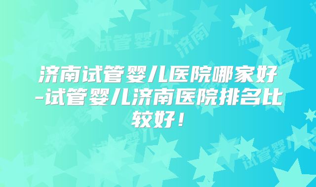 济南试管婴儿医院哪家好-试管婴儿济南医院排名比较好!