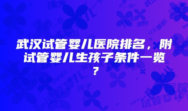 武汉试管婴儿医院排名，附试管婴儿生孩子条件一览？