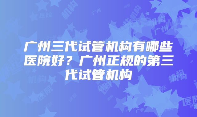 广州三代试管机构有哪些医院好？广州正规的第三代试管机构