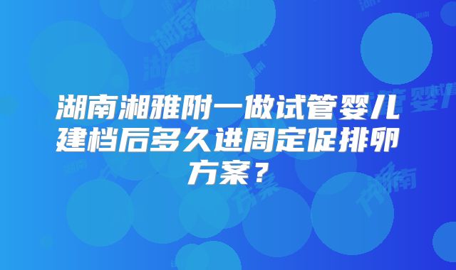 湖南湘雅附一做试管婴儿建档后多久进周定促排卵方案？