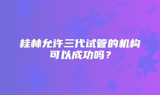 桂林允许三代试管的机构可以成功吗?