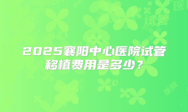 2025襄阳中心医院试管移植费用是多少？