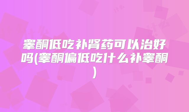 睾酮低吃补肾药可以治好吗(睾酮偏低吃什么补睾酮)
