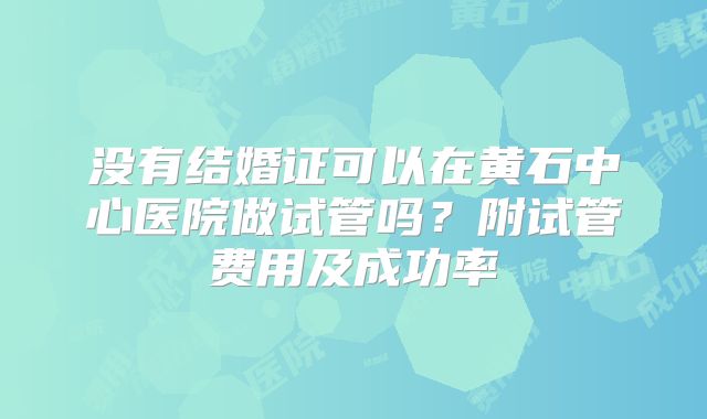 没有结婚证可以在黄石中心医院做试管吗?附试管费用及成功率
