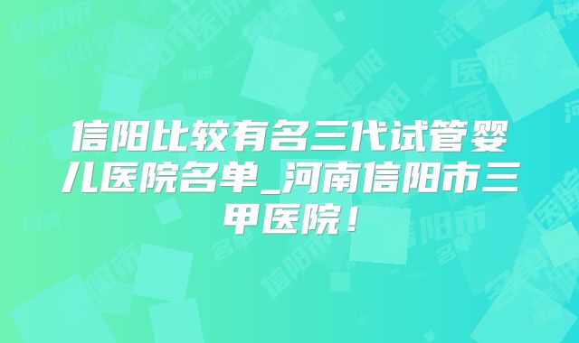 信阳比较有名三代试管婴儿医院名单_河南信阳市三甲医院！
