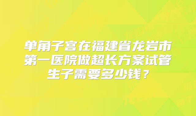单角子宫在福建省龙岩市第一医院做超长方案试管生子需要多少钱?