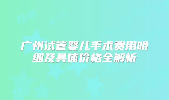 广州试管婴儿手术费用明细及具体价格全解析