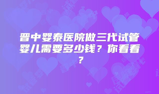 晋中婴泰医院做三代试管婴儿需要多少钱？你看看？