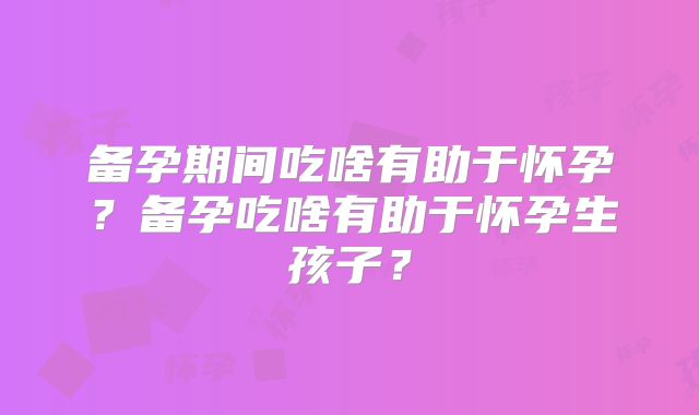 备孕期间吃啥有助于怀孕?备孕吃啥有助于怀孕生孩子?