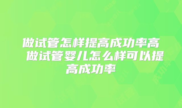 做试管怎样提高成功率高 做试管婴儿怎么样可以提高成功率