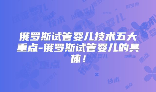 俄罗斯试管婴儿技术五大重点-俄罗斯试管婴儿的具体！