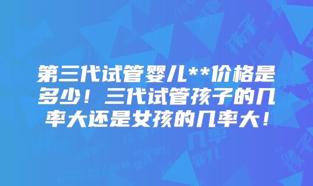 第三代试管婴儿**价格是多少！三代试管孩子的几率大还是女孩的几率大！