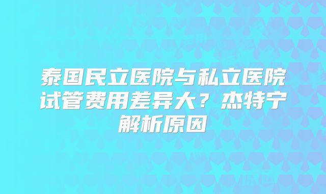 泰国民立医院与私立医院试管费用差异大?杰特宁解析原因