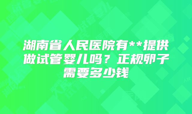 湖南省人民医院有**提供做试管婴儿吗？正规卵子需要多少钱