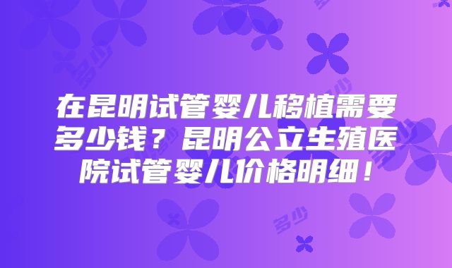 在昆明试管婴儿移植需要多少钱?昆明公立生殖医院试管婴儿价格明细!