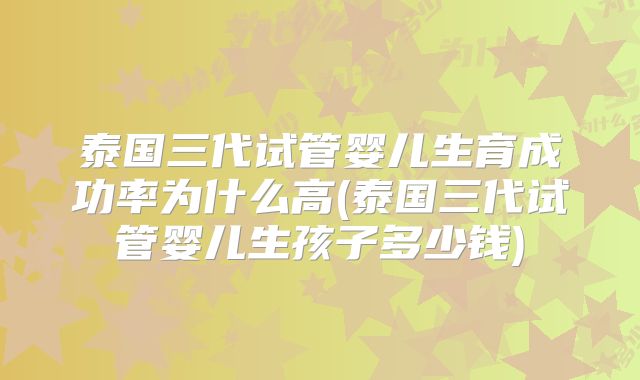 泰国三代试管婴儿生育成功率为什么高(泰国三代试管婴儿生孩子多少钱)