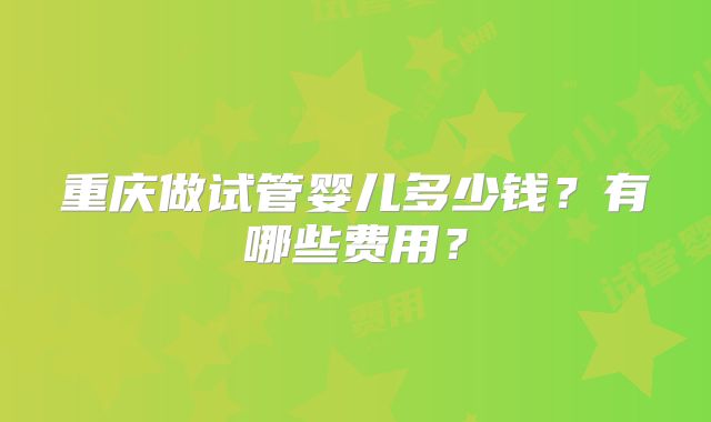 重庆做试管婴儿多少钱？有哪些费用？