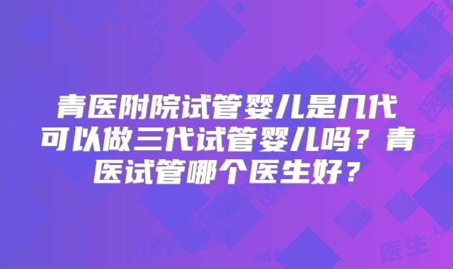 青医附院试管婴儿是几代可以做三代试管婴儿吗?青医试管哪个医生好?