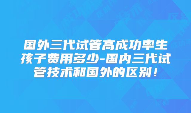 国外三代试管高成功率生孩子费用多少-国内三代试管技术和国外的区别!