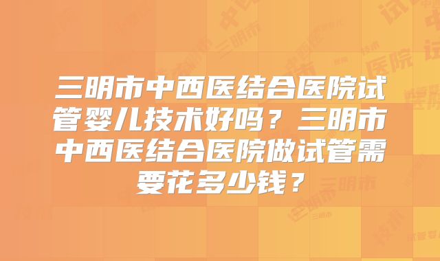三明市中西医结合医院试管婴儿技术好吗？三明市中西医结合医院做试管需要花多少钱？