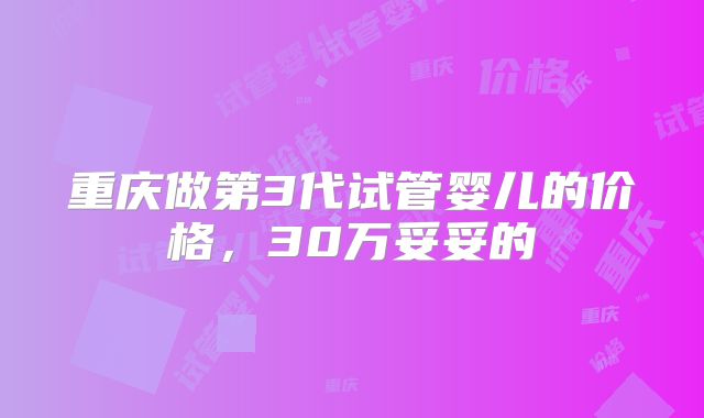 重庆做第3代试管婴儿的价格，30万妥妥的