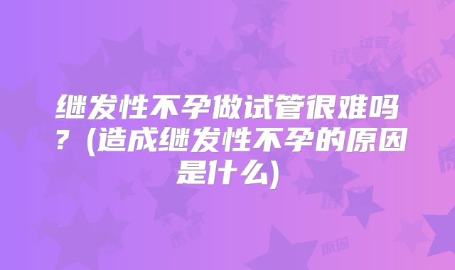 继发性不孕做试管很难吗？(造成继发性不孕的原因是什么)