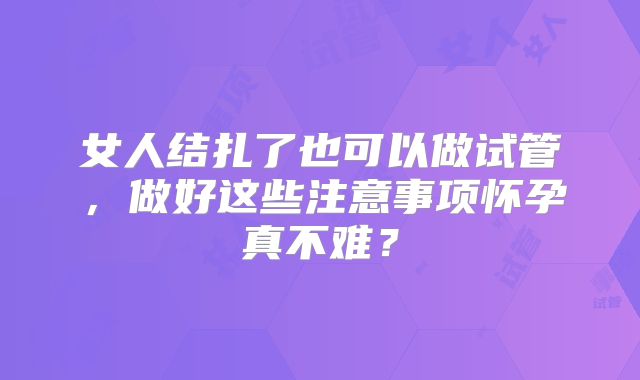 女人结扎了也可以做试管,做好这些注意事项怀孕真不难?