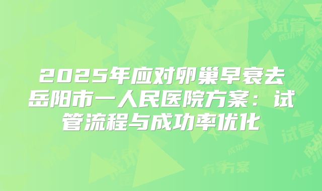 2025年应对卵巢早衰去岳阳市一人民医院方案：试管流程与成功率优化