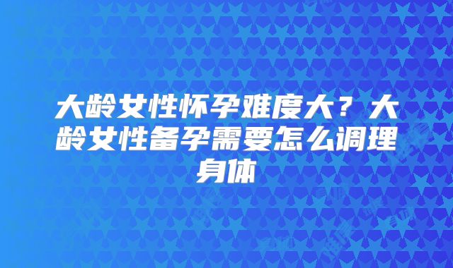 大龄女性怀孕难度大？大龄女性备孕需要怎么调理身体
