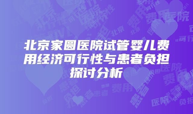 北京家圆医院试管婴儿费用经济可行性与患者负担探讨分析