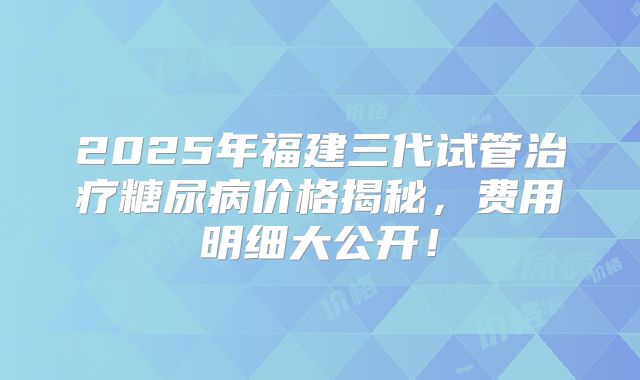 2025年福建三代试管治疗糖尿病价格揭秘，费用明细大公开！
