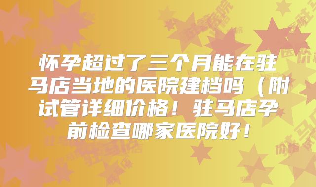 怀孕超过了三个月能在驻马店当地的医院建档吗（附试管详细价格！驻马店孕前检查哪家医院好！