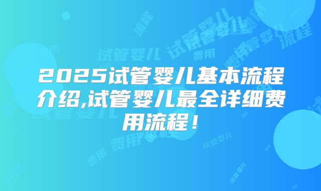 2025试管婴儿基本流程介绍,试管婴儿最全详细费用流程！