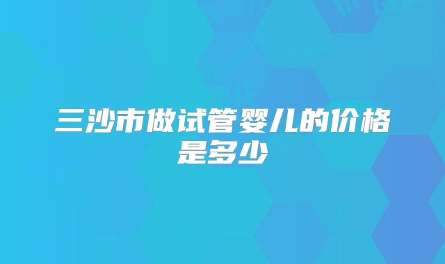 三沙市做试管婴儿的价格是多少