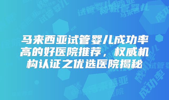 马来西亚试管婴儿成功率高的好医院推荐,权威机构认证之优选医院揭秘