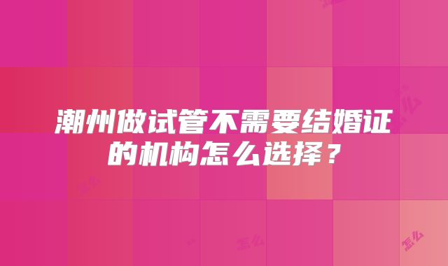 潮州做试管不需要结婚证的机构怎么选择？