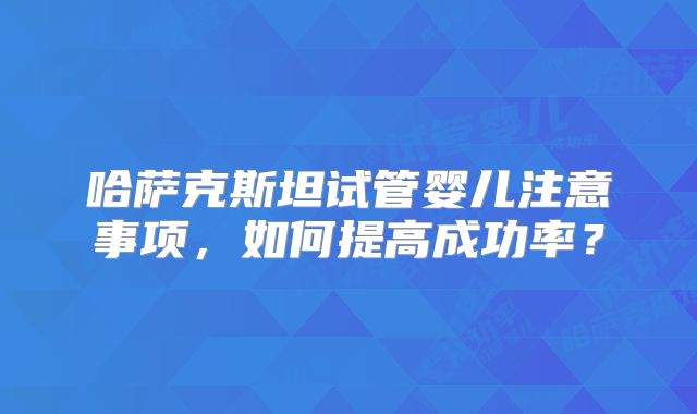 哈萨克斯坦试管婴儿注意事项,如何提高成功率?