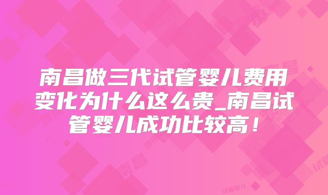 南昌做三代试管婴儿费用变化为什么这么贵_南昌试管婴儿成功比较高！