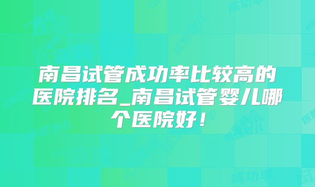 南昌试管成功率比较高的医院排名_南昌试管婴儿哪个医院好!