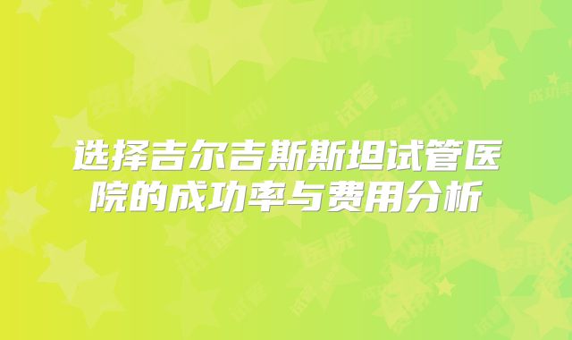 选择吉尔吉斯斯坦试管医院的成功率与费用分析