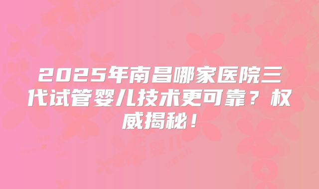 2025年南昌哪家医院三代试管婴儿技术更可靠？权威揭秘！