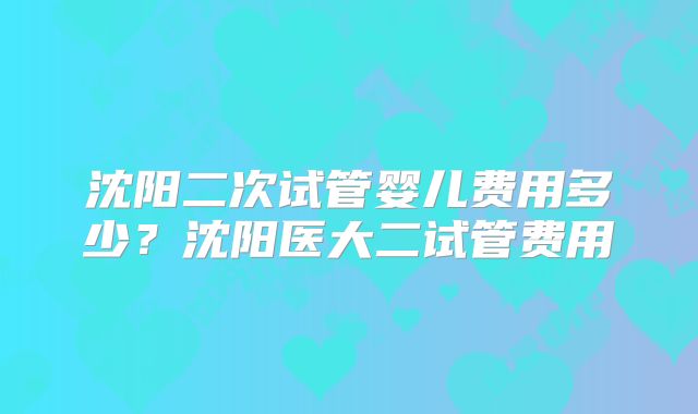 沈阳二次试管婴儿费用多少?沈阳医大二试管费用