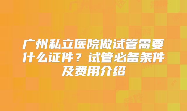 广州私立医院做试管需要什么证件？试管必备条件及费用介绍