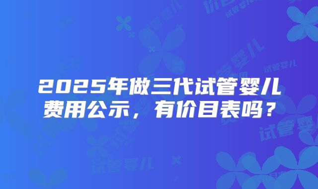 2025年做三代试管婴儿费用公示,有价目表吗?