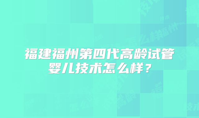 福建福州第四代高龄试管婴儿技术怎么样？