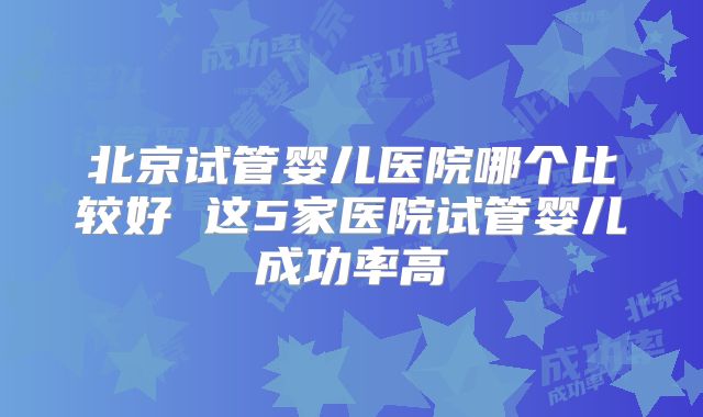 北京试管婴儿医院哪个比较好 这5家医院试管婴儿成功率高
