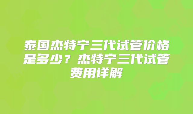泰国杰特宁三代试管价格是多少?杰特宁三代试管费用详解