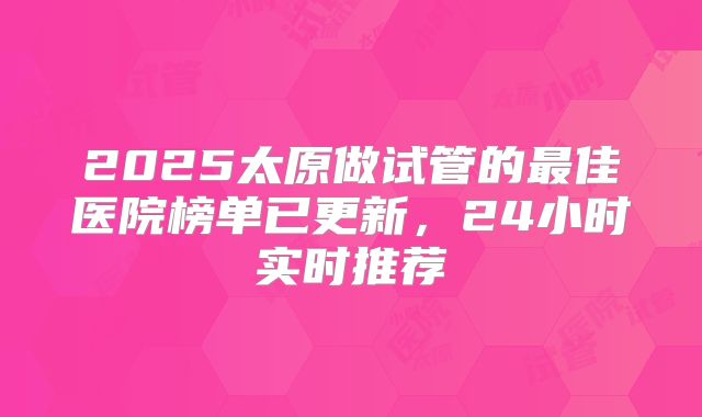 2025太原做试管的最佳医院榜单已更新,24小时实时推荐