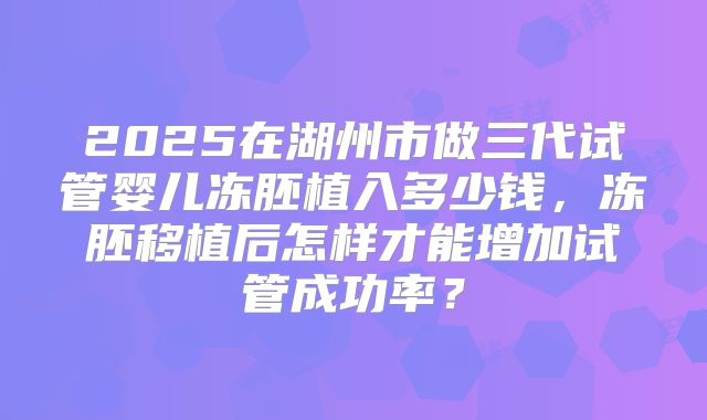 2025在湖州市做三代试管婴儿冻胚植入多少钱,冻胚移植后怎样才能增加试管成功率?
