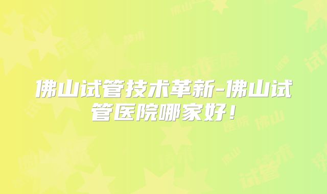 佛山试管技术革新-佛山试管医院哪家好！